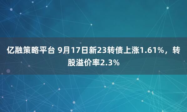 亿融策略平台 9月17日新23转债上涨1.61%，转股溢价率2.3%