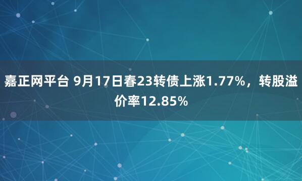 嘉正网平台 9月17日春23转债上涨1.77%，转股溢价率12.85%