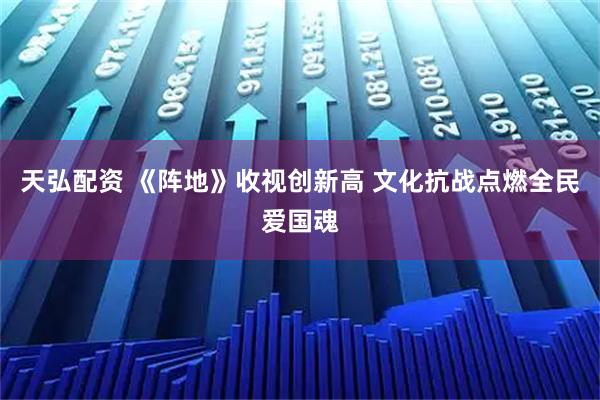 天弘配资 《阵地》收视创新高 文化抗战点燃全民爱国魂