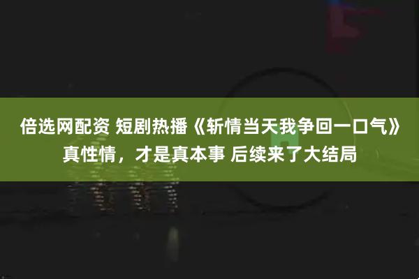 倍选网配资 短剧热播《斩情当天我争回一口气》真性情，才是真本事 后续来了大结局