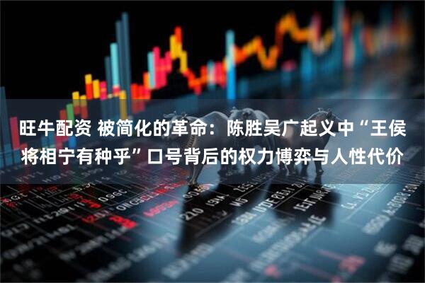 旺牛配资 被简化的革命：陈胜吴广起义中“王侯将相宁有种乎”口号背后的权力博弈与人性代价