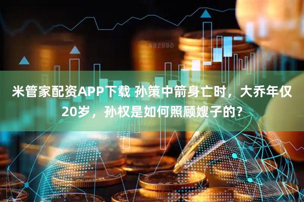 米管家配资APP下载 孙策中箭身亡时，大乔年仅20岁，孙权是如何照顾嫂子的？