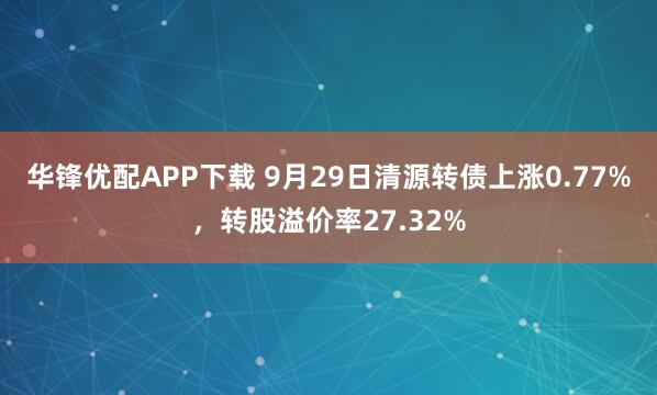 华锋优配APP下载 9月29日清源转债上涨0.77%，转股溢价率27.32%
