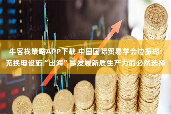 牛客栈策略APP下载 中国国际贸易学会边振瑚：充换电设施“出海”是发展新质生产力的必然选择