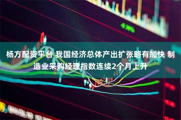 杨方配资平台 我国经济总体产出扩张略有加快 制造业采购经理指数连续2个月上升