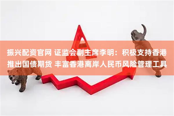振兴配资官网 证监会副主席李明：积极支持香港推出国债期货 丰富香港离岸人民币风险管理工具