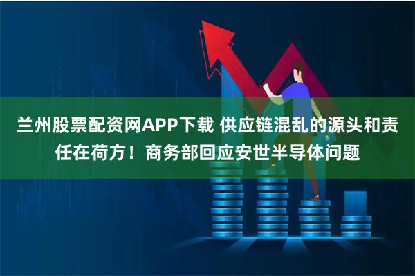兰州股票配资网APP下载 供应链混乱的源头和责任在荷方！商务部回应安世半导体问题