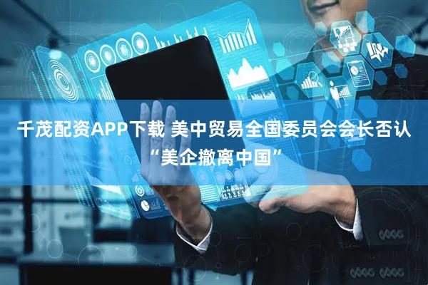 千茂配资APP下载 美中贸易全国委员会会长否认“美企撤离中国”