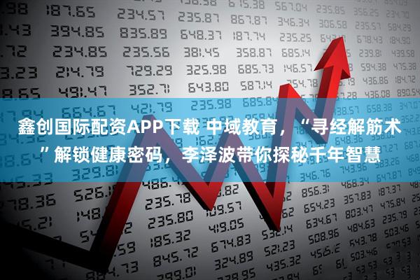 鑫创国际配资APP下载 中域教育，“寻经解筋术”解锁健康密码，李泽波带你探秘千年智慧
