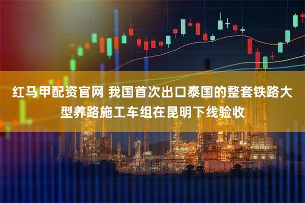 红马甲配资官网 我国首次出口泰国的整套铁路大型养路施工车组在昆明下线验收