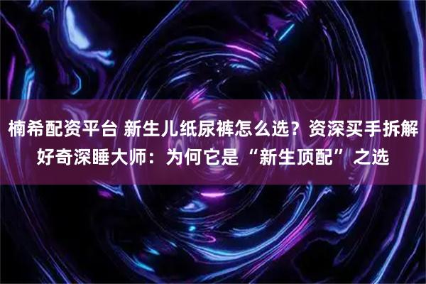 楠希配资平台 新生儿纸尿裤怎么选？资深买手拆解好奇深睡大师：为何它是 “新生顶配” 之选