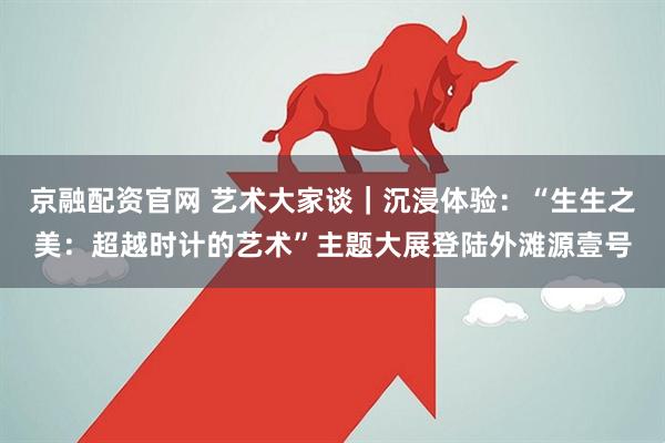 京融配资官网 艺术大家谈｜沉浸体验：“生生之美：超越时计的艺术”主题大展登陆外滩源壹号