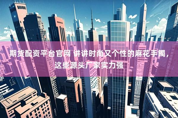 期货配资平台官网 讲讲时尚又个性的麻花手镯，这些源头厂家实力强