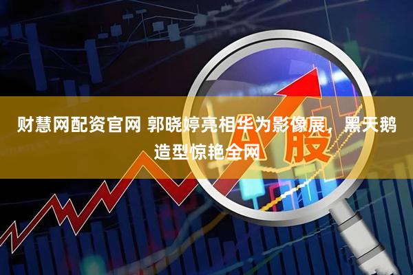 财慧网配资官网 郭晓婷亮相华为影像展，黑天鹅造型惊艳全网