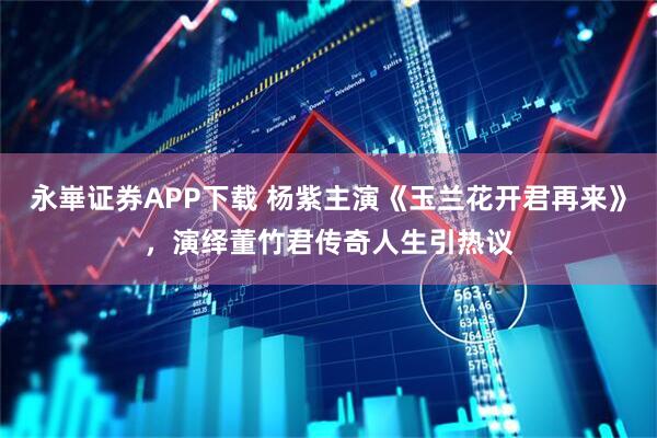 永崋证券APP下载 杨紫主演《玉兰花开君再来》，演绎董竹君传奇人生引热议