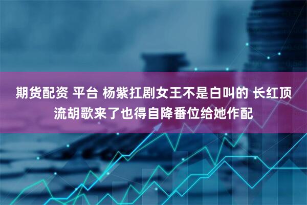 期货配资 平台 杨紫扛剧女王不是白叫的 长红顶流胡歌来了也得自降番位给她作配