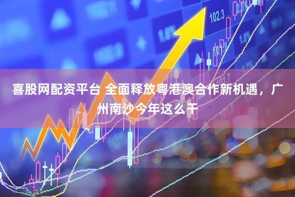 喜股网配资平台 全面释放粤港澳合作新机遇，广州南沙今年这么干