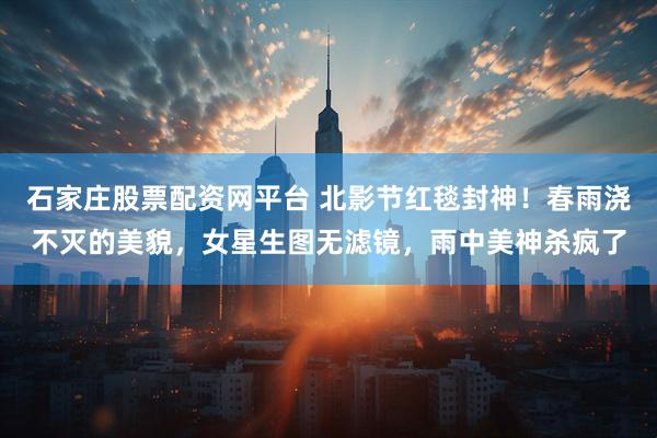 石家庄股票配资网平台 北影节红毯封神！春雨浇不灭的美貌，女星生图无滤镜，雨中美神杀疯了