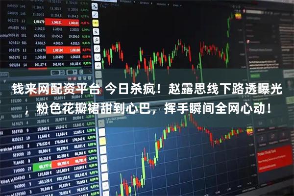 钱来网配资平台 今日杀疯！赵露思线下路透曝光，粉色花瓣裙甜到心巴，挥手瞬间全网心动！