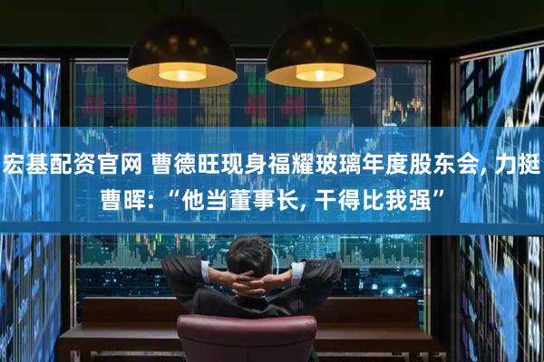 宏基配资官网 曹德旺现身福耀玻璃年度股东会, 力挺曹晖: “他当董事长, 干得比我强”