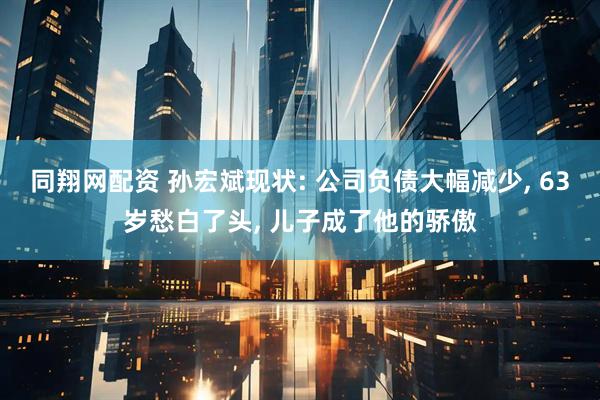 同翔网配资 孙宏斌现状: 公司负债大幅减少, 63岁愁白了头, 儿子成了他的骄傲