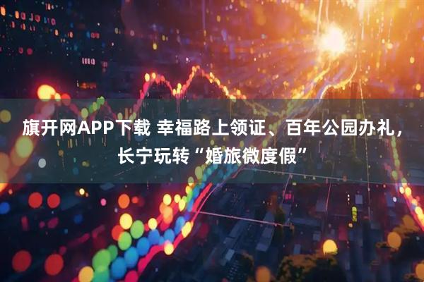 旗开网APP下载 幸福路上领证、百年公园办礼，长宁玩转“婚旅微度假”